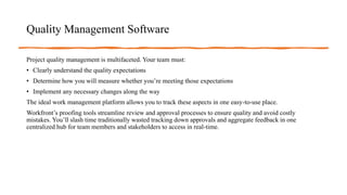 Quality Management Software
Project quality management is multifaceted. Your team must:
• Clearly understand the quality expectations
• Determine how you will measure whether you’re meeting those expectations
• Implement any necessary changes along the way
The ideal work management platform allows you to track these aspects in one easy-to-use place.
Workfront’s proofing tools streamline review and approval processes to ensure quality and avoid costly
mistakes. You’ll slash time traditionally wasted tracking down approvals and aggregate feedback in one
centralized hub for team members and stakeholders to access in real-time.
 
