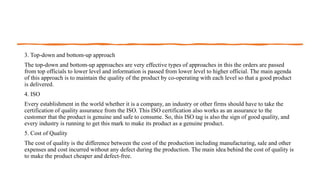 3. Top-down and bottom-up approach
The top-down and bottom-up approaches are very effective types of approaches in this the orders are passed
from top officials to lower level and information is passed from lower level to higher official. The main agenda
of this approach is to maintain the quality of the product by co-operating with each level so that a good product
is delivered.
4. ISO
Every establishment in the world whether it is a company, an industry or other firms should have to take the
certification of quality assurance from the ISO. This ISO certification also works as an assurance to the
customer that the product is genuine and safe to consume. So, this ISO tag is also the sign of good quality, and
every industry is running to get this mark to make its product as a genuine product.
5. Cost of Quality
The cost of quality is the difference between the cost of the production including manufacturing, sale and other
expenses and cost incurred without any defect during the production. The main idea behind the cost of quality is
to make the product cheaper and defect-free.
 