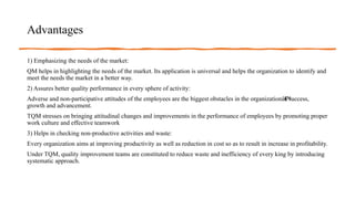 Advantages
1) Emphasizing the needs of the market:
QM helps in highlighting the needs of the market. Its application is universal and helps the organization to identify and
meet the needs the market in a better way.
2) Assures better quality performance in every sphere of activity:
Adverse and non-participative attitudes of the employees are the biggest obstacles in the organizationâ€
™
s success,
growth and advancement.
TQM stresses on bringing attitudinal changes and improvements in the performance of employees by promoting proper
work culture and effective teamwork
3) Helps in checking non-productive activities and waste:
Every organization aims at improving productivity as well as reduction in cost so as to result in increase in profitability.
Under TQM, quality improvement teams are constituted to reduce waste and inefficiency of every king by introducing
systematic approach.
 