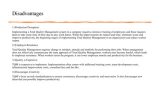 Disadvantages
1) Production Disruption
Implementing a Total Quality Management system in a company requires extensive training of employees and these requires
them to take some time of their day-to-day work duties. While the improvements do reduce lead time, eliminate waste and
improve productivity, the beginning stages of implementing Total Quality Management in an organization can reduce worker
output.
2) Employee Resistance
Total Quality Management requires change in mindset, attitude and methods for performing their jobs. When management
does not effectively communicate the team approach of Total Quality Management, workers may become fearful, which leads
to employee resistance. When workers resist the program, it can lower employee morale and productivity for the business.
3) Quality is Expensive
TQM is expensive to implement. Implementation often comes with additional training costs, team-development costs,
infrastructural improvement costs, consultant fees and the like.
4) Discourages Creativity
TQM’s focus on task standardization to ensure consistency discourages creativity and innovation. It also discourages new
ideas that can possibly improve productivity.
 