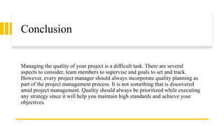 Conclusion
Managing the quality of your project is a difficult task. There are several
aspects to consider, team members to supervise and goals to set and track.
However, every project manager should always incorporate quality planning as
part of the project management process. It is not something that is discovered
amid project management. Quality should always be prioritized while executing
any strategy since it will help you maintain high standards and achieve your
objectives.
 