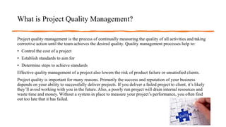 What is Project Quality Management?
Project quality management is the process of continually measuring the quality of all activities and taking
corrective action until the team achieves the desired quality. Quality management processes help to:
• Control the cost of a project
• Establish standards to aim for
• Determine steps to achieve standards
Effective quality management of a project also lowers the risk of product failure or unsatisfied clients.
Project quality is important for many reasons. Primarily the success and reputation of your business
depends on your ability to successfully deliver projects. If you deliver a failed project to client, it’s likely
they’ll avoid working with you in the future. Also, a poorly run project will drain internal resources and
waste time and money. Without a system in place to measure your project’s performance, you often find
out too late that it has failed.
 