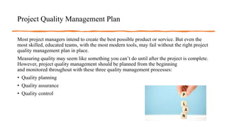 Project Quality Management Plan
Most project managers intend to create the best possible product or service. But even the
most skilled, educated teams, with the most modern tools, may fail without the right project
quality management plan in place.
Measuring quality may seem like something you can’t do until after the project is complete.
However, project quality management should be planned from the beginning
and monitored throughout with these three quality management processes:
• Quality planning
• Quality assurance
• Quality control
 