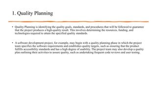 1. Quality Planning
• Quality Planning is identifying the quality goals, standards, and procedures that will be followed to guarantee
that the project produces a high-quality result. This involves determining the resources, funding, and
technologies required to attain the specified quality standards.
• A software development project, for example, may begin with a quality planning phase in which the project
team specifies the software requirements and establishes quality targets, such as ensuring that the product
fulfills accessibility standards and has a high degree of usability. The project team may also develop a quality
plan outlining their activities to assure quality, such as undertaking frequent code reviews and user testing.
 