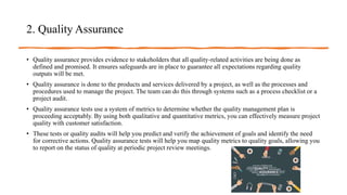 2. Quality Assurance
• Quality assurance provides evidence to stakeholders that all quality-related activities are being done as
defined and promised. It ensures safeguards are in place to guarantee all expectations regarding quality
outputs will be met.
• Quality assurance is done to the products and services delivered by a project, as well as the processes and
procedures used to manage the project. The team can do this through systems such as a process checklist or a
project audit.
• Quality assurance tests use a system of metrics to determine whether the quality management plan is
proceeding acceptably. By using both qualitative and quantitative metrics, you can effectively measure project
quality with customer satisfaction.
• These tests or quality audits will help you predict and verify the achievement of goals and identify the need
for corrective actions. Quality assurance tests will help you map quality metrics to quality goals, allowing you
to report on the status of quality at periodic project review meetings.
 