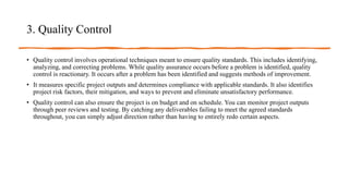 3. Quality Control
• Quality control involves operational techniques meant to ensure quality standards. This includes identifying,
analyzing, and correcting problems. While quality assurance occurs before a problem is identified, quality
control is reactionary. It occurs after a problem has been identified and suggests methods of improvement.
• It measures specific project outputs and determines compliance with applicable standards. It also identifies
project risk factors, their mitigation, and ways to prevent and eliminate unsatisfactory performance.
• Quality control can also ensure the project is on budget and on schedule. You can monitor project outputs
through peer reviews and testing. By catching any deliverables failing to meet the agreed standards
throughout, you can simply adjust direction rather than having to entirely redo certain aspects.
 