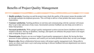 Benefits of Project Quality Management
• Quality products. Ensuring you and the project team check the quality of the project means the product will
go through multiple development processes. This will help to deliver a final product that meets customer
expectations.
• Customer satisfaction. Tackling problems in real-time and communicating with the customer will ensure
they’re up to date and aware of any issues. Incremental customer feedback can also help you to deliver a
better final product.
• Increased productivity. With a project quality management system everyone knows deadlines and what is
needed in advance. Having set deadlines, meetings, and reports can influence the project team to hit targets
early to keep the project on track.
• Financial gains. Projects can run over budget if good quality management is absent. By having the three
processes in place planning, assurance, and control you can tackle problems before they cut into your budget.
• Removes silos. Boost collaboration between teams with project quality management tools. Being able to
easily see where each team is up to and using meetings to discuss feedback between departments can remove
departmental silos.
 