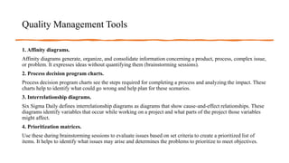 Quality Management Tools
1. Affinity diagrams.
Affinity diagrams generate, organize, and consolidate information concerning a product, process, complex issue,
or problem. It expresses ideas without quantifying them (brainstorming sessions).
2. Process decision program charts.
Process decision program charts see the steps required for completing a process and analyzing the impact. These
charts help to identify what could go wrong and help plan for these scenarios.
3. Interrelationship diagrams.
Six Sigma Daily defines interrelationship diagrams as diagrams that show cause-and-effect relationships. These
diagrams identify variables that occur while working on a project and what parts of the project those variables
might affect.
4. Prioritization matrices.
Use these during brainstorming sessions to evaluate issues based on set criteria to create a prioritized list of
items. It helps to identify what issues may arise and determines the problems to prioritize to meet objectives.
 