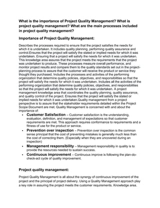 What is the importance of Project Quality Management? What is
project quality management? What are the main processes included
in project quality management?
Importance of Project Quality Management:
Describes the processes required to ensure that the project satisfies the needs for
which it is undertaken. It includes quality planning, performing quality assurance and
control.Ensures that the project will satisfy the stated or implied needs for which it was
undertaken. Ensuring that a project will satisfy the needs for which it was undertaken.
This knowledge area assures that the project meets the requirements that the project
was undertaken to produce. These processes measure overall performance, and
monitor project results and compare them to the quality standards set out in the project-
planning process to assure that the customer will receive the product or service they
thought they purchased. Includes the processes and activities of the performing
organization that determine quality policies, objectives, and responsibilities so that the
project will satisfy the needs for which it was undertaken. Includes all the activities of the
performing organization that determine quality policies, objectives, and responsibilities
so that the project will satisfy the needs for which it was undertaken. A project
management knowledge area that coordinates the quality planning, quality assurance,
and quality control of the project. Ensures that the project will satisfy the stated or
implied needs for which it was undertaken.Quality management from a project
perspective is to assure that the stakeholder requirements detailed within the Project
Scope Document are met. Quality Management is concerned with and about the
importance of:
 Customer Satisfaction – Customer satisfaction is the understanding,
evaluation, definition, and management of expectations so that customer
requirements are met. This approach requires conformance to requirements and a
fitness of use for the product or service.
 Prevention over inspection – Prevention over inspection is the common
sense principal that the cost of preventing mistakes is generally much less than
the cost of correcting them. (Especially when they are uncovered during an
inspection)
 Management responsibility – Management responsibility in quality is to
provide the resources needed to sustain success.
 Continuous improvement – Continuous improve is following the plan-do-
check-act cycle of quality improvement.
Project quality management:
Project Quality Management is all about the synergy of continuous improvement of the
project and the principal of project delivery. Using a Quality Management approach play
a key role in assuring the project meets the customer requirements. Knowledge area.
 