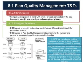 • Comparing the project in hand with similar projects completed in the past
in order to identify best practices, and generate new ideas.
8.1.2.4 Benchmarking
• DOE is used to identify factors that can influence different variables of the
product or process
• DOE is used in Plan Quality Management to determine the number and
type of tests needed to achieve the required quality
8.1.2.5 Design of Experiment
8.1 Plan Quality Management: T&Ts
In DOE we can change multiple
variables at a time. In doing so we find
optimal condition for product or process.
Imagine the example on the left is about
producing brick under different
conditions or with an input of different
proportions of the materials
Once we know that various factors can
influence our product in various ways,
we will develop tests or quality check list
for them.
 