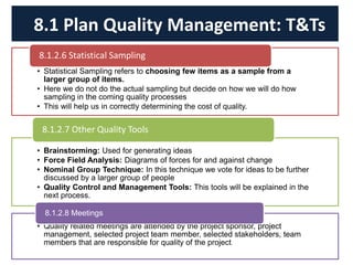 • Statistical Sampling refers to choosing few items as a sample from a
larger group of items.
• Here we do not do the actual sampling but decide on how we will do how
sampling in the coming quality processes
• This will help us in correctly determining the cost of quality.
8.1.2.6 Statistical Sampling
• Brainstorming: Used for generating ideas
• Force Field Analysis: Diagrams of forces for and against change
• Nominal Group Technique: In this technique we vote for ideas to be further
discussed by a larger group of people
• Quality Control and Management Tools: This tools will be explained in the
next process.
8.1.2.7 Other Quality Tools
• Quality related meetings are attended by the project sponsor, project
management, selected project team member, selected stakeholders, team
members that are responsible for quality of the project.
8.1.2.8 Meetings
8.1 Plan Quality Management: T&Ts
 