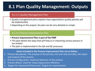 • Quality management plans explains how organizations quality policies will
be implemented.
• Depending on the project, the plan can be very detailed or simple.
8.1.3.1 Quality Management Plan
• Process Improvement Plan is part of the PMP
• This plan details the steps that will help as in improving various process in
our project.
• The plan is implemented in the QA and QC processes
8.1.3.2 Process Improvement Plan
8.1 Plan Quality Management: Outputs
Areas included in the Process Improvement Plan are as follow:
1. Process Boundaries: The propose of the process, the start and end date, the inputs
and outputs of the process
2. Process Configuration: Graphical depiction of the process
3. Process Metric: Used for measuring process efficiency
4. Targets for Improved Performance: Targets for improvement
 