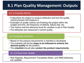 • It describes the project or product attributes and how the quality
control process will measure it.
• Examples of quality metrics are finishing the project within the
budget and time, the frequency of defects, failure rate, etc.
• The metrics and the tolerance level for variation is set in Plan Quality
• The attributes are measured in control quality
8.1.3.3 Quality Metrics
• Based on the product requirements a checklist is developed
• The checklist will list the steps to be followed to achieve the
desired quality for the product
• The checklist should also contain the product requirements
8.1.3.4 Quality Checklists
• Risk Register, Requirement Traceability Matrix, and WBS dictionary
are updated
8.1.3.5 Document Update
8.1 Plan Quality Management: Outputs
 