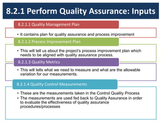 8.2.1 Perform Quality Assurance: Inputs
• It contains plan for quality assurance and process improvement
8.2.1.1 Quality Management Plan
• This will tell us about the project’s process improvement plan which
needs to be aligned with quality assurance process.
8.2.1.2 Process Improvement Plan
• This will tells what we need to measure and what are the allowable
variation for our measurements.
8.2.1.3 Quality Metrics
• These are the measurements taken in the Control Quality Process
• The measurements are used fed back to Quality Assurance in order
to evaluate the effectiveness of quality assurance
procedures/processes
8.2.1.4 Quality Control Measurements
 