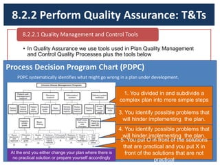 8.2.2 Perform Quality Assurance: T&Ts
• In Quality Assurance we use tools used in Plan Quality Management
and Control Quality Processes plus the tools below
8.2.2.1 Quality Management and Control Tools
Process Decision Program Chart (PDPC)
PDPC systematically identifies what might go wrong in a plan under development.
1. You divided in and subdivide a
complex plan into more simple steps
3. You identify possible problems that
will hinder implementing the plan.
4. You identify possible problems that
will hinder implementing the plan.
5. You put O in front of the solutions
that are practical and you put X in
front of the solutions that are not
practical
At the end you either change your plan where there is
no practical solution or prepare yourself accordingly
 