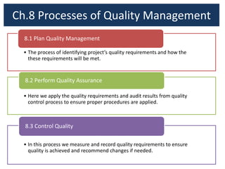 Ch.8 Processes of Quality Management
• The process of identifying project’s quality requirements and how the
these requirements will be met.
8.1 Plan Quality Management
• Here we apply the quality requirements and audit results from quality
control process to ensure proper procedures are applied.
8.2 Perform Quality Assurance
• In this process we measure and record quality requirements to ensure
quality is achieved and recommend changes if needed.
8.3 Control Quality
 