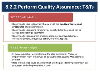 8.2.2 Perform Quality Assurance: T&Ts
• Quality audits are independent reviews of the quality processes and
procedures of an organization.
• Quality audits can done randomly or on scheduled bases and can be
carried externally or internally.
• Quality audits can confirm implementation of approved changes,
corrective actions, preventive action, or defect repairs.
8.2.2.2 Quality Audits
• In Process Analysis we implement the plan outlined as “Process
Improvement Plan” which was an output to Plan Quality Management
process
• Here we use root-cause analysis which will help us identify problems in our
processes and take preventive actions.
8.2.2.3 Process Analysis
 