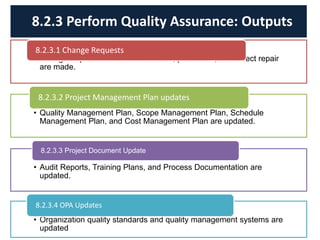 • Change requests related to corrective, preventive, and defect repair
are made.
8.2.3.1 Change Requests
• Quality Management Plan, Scope Management Plan, Schedule
Management Plan, and Cost Management Plan are updated.
8.2.3.2 Project Management Plan updates
• Audit Reports, Training Plans, and Process Documentation are
updated.
8.2.3.3 Project Document Update
• Organization quality standards and quality management systems are
updated
8.2.3.4 OPA Updates
8.2.3 Perform Quality Assurance: Outputs
 