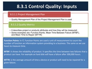 • Quality Management Plan of the Project Management Plan is used
8.3.1.1 Project Management Plan
• It describes project or products attributes and how they will be measured.
• Some examples are: Function Points, Mean Time Between Failure (MTBF),
and Mean Time to Repair (MTTR)
8.3.1.2 Quality Metrics
8.3.1 Control Quality: Inputs
Function Points: In IT, Function Points are used a unit of measurement to count the
number of function an information system providing to a business. The same as we use
hours to measure time.
MTBF: it shows the reliability of product. It specifies the time between two failures that a
product can have. For example an hard disk will have a failure after 300,000 hours.
MTTR: is the average amount of time a device or product will need to be repaired for a
given failure.
 