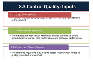 • A list that will help us verify that our work will fulfill the requirements
of the product.
8.3.1.3 Quality Checklists
• The data gather from actual which can include planned Vs actual
schedule performance, cost performance and technical performance
8.3.1.4 Work Performance Data
• The changes requested may include defect repairs which needs to
quality controlled and verified
8.1.3.5 Approved Change Requests
8.3 Control Quality: Inputs
 