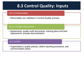 • Deliverables are validated in Control Quality process.
8.3.1.6 Deliverables
• Agreements, quality audit documents, training plans and their
assessment, process documentation
8.3.1.7 Project Documents
• Organization’s quality policies, defect reporting procedure, and
communication policy
8.3.1.8 OPA
8.3 Control Quality: Inputs
 