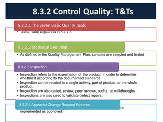 • These were explained in 8.1.2.3
8.3.2.1 The Seven Basic Quality Tools
• As defined in the Quality Management Plan, samples are selected and tested
8.3.2.2 Statistical Sampling
• Inspection refers to the examination of the product in order to determine
whether it according to the documented standards.
• Inspection can be related to a single activity, part of product, or the whole
product.
• Inspection are also called, review, peer reviews, audits, or walkthroughs.
• Inspections are also used to validate defect repairs.
8.3.2.3 Inspection
• All the approved change requests are reviewed to verify they are
implemented as approved.
8.3.2.4 Approved Change Request Reviews
8.3.2 Control Quality: T&Ts
 