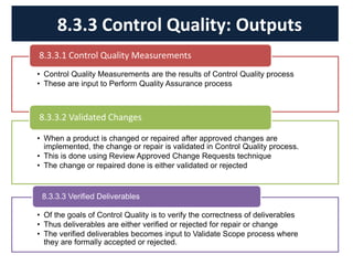 • Control Quality Measurements are the results of Control Quality process
• These are input to Perform Quality Assurance process
8.3.3.1 Control Quality Measurements
• When a product is changed or repaired after approved changes are
implemented, the change or repair is validated in Control Quality process.
• This is done using Review Approved Change Requests technique
• The change or repaired done is either validated or rejected
8.3.3.2 Validated Changes
• Of the goals of Control Quality is to verify the correctness of deliverables
• Thus deliverables are either verified or rejected for repair or change
• The verified deliverables becomes input to Validate Scope process where
they are formally accepted or rejected.
8.3.3.3 Verified Deliverables
8.3.3 Control Quality: Outputs
 
