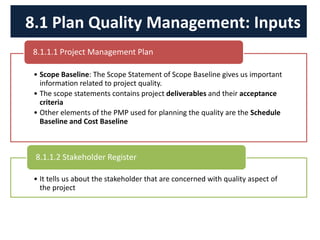 • Scope Baseline: The Scope Statement of Scope Baseline gives us important
information related to project quality.
• The scope statements contains project deliverables and their acceptance
criteria
• Other elements of the PMP used for planning the quality are the Schedule
Baseline and Cost Baseline
8.1.1.1 Project Management Plan
• It tells us about the stakeholder that are concerned with quality aspect of
the project
8.1.1.2 Stakeholder Register
8.1 Plan Quality Management: Inputs
 