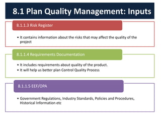 • It contains information about the risks that may affect the quality of the
project
8.1.1.3 Risk Register
• It includes requirements about quality of the product.
• It will help us better plan Control Quality Process
8.1.1.4 Requirements Documentation
• Government Regulations, Industry Standards, Policies and Procedures,
Historical Information etc
8.1.1.5 EEF/OPA
8.1 Plan Quality Management: Inputs
 