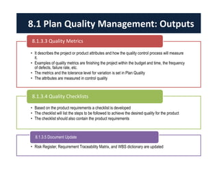 • It describes the project or product attributes and how the quality control process will measure
it.
• Examples of quality metrics are finishing the project within the budget and time, the frequency
of defects, failure rate, etc.
• The metrics and the tolerance level for variation is set in Plan Quality
• The attributes are measured in control quality
8.1.3.3 Quality Metrics
• Based on the product requirements a checklist is developed
• The checklist will list the steps to be followed to achieve the desired quality for the product
• The checklist should also contain the product requirements
8.1.3.4 Quality Checklists
• Risk Register, Requirement Traceability Matrix, and WBS dictionary are updated
8.1.3.5 Document Update
8.1 Plan Quality Management: Outputs
 