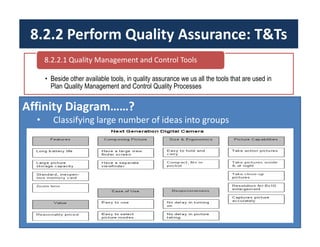 8.2.2 Perform Quality Assurance: T&Ts
• Beside other available tools, in quality assurance we us all the tools that are used in
Plan Quality Management and Control Quality Processes
8.2.2.1 Quality Management and Control Tools
Affinity Diagram……?
• Classifying large number of ideas into groups
 