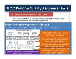 8.2.2 Perform Quality Assurance: T&Ts
• Beside other available tools, in quality assurance we us all the tools that are used in
Plan Quality Management and Control Quality Processes
8.2.2.1 Quality Management and Control Tools
Process Decision Program Chart (PDPC)
PDPC systematically identifies what might go wrong in a plan under development.
1. You divided in and subdivide a complex
plan into more simple steps
3. You identify possible problems that will
hinder implementing the plan.
4. You identify possible problems that will
hinder implementing the plan.
5. You put O in front of the solutions that are
practical and you put X in front of the
solutions that are not practical
At the end you either change your plan where there is no practical
solution or prepare yourself accordingly
 