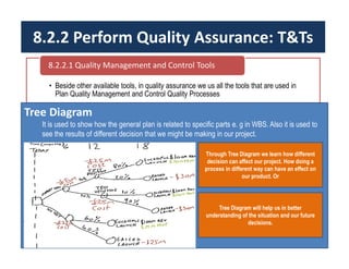 8.2.2 Perform Quality Assurance: T&Ts
• Beside other available tools, in quality assurance we us all the tools that are used in
Plan Quality Management and Control Quality Processes
8.2.2.1 Quality Management and Control Tools
Tree Diagram
It is used to show how the general plan is related to specific parts e. g in WBS. Also it is used to
see the results of different decision that we might be making in our project.
Through Tree Diagram we learn how different
decision can affect our project. How doing a
process in different way can have an effect on
our product. Or
Tree Diagram will help us in better
understanding of the situation and our future
decisions.
 