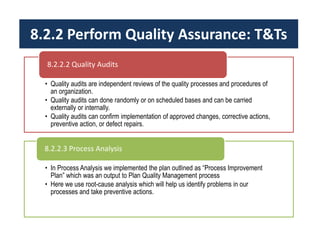 8.2.2 Perform Quality Assurance: T&Ts
• Quality audits are independent reviews of the quality processes and procedures of
an organization.
• Quality audits can done randomly or on scheduled bases and can be carried
externally or internally.
• Quality audits can confirm implementation of approved changes, corrective actions,
preventive action, or defect repairs.
8.2.2.2 Quality Audits
• In Process Analysis we implemented the plan outlined as “Process Improvement
Plan” which was an output to Plan Quality Management process
• Here we use root-cause analysis which will help us identify problems in our
processes and take preventive actions.
8.2.2.3 Process Analysis
 