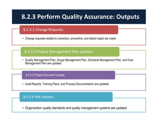 • Change requests related to corrective, preventive, and defect repair are made.
8.2.3.1 Change Requests
• Quality Management Plan, Scope Management Plan, Schedule Management Plan, and Cost
Management Plan are updated.
8.2.3.2 Project Management Plan updates
• Audit Reports, Training Plans, and Process Documentation are updated.
8.2.3.3 Project Document Update
• Organization quality standards and quality management systems are updated
8.2.3.4 OPA Updates
8.2.3 Perform Quality Assurance: Outputs
 