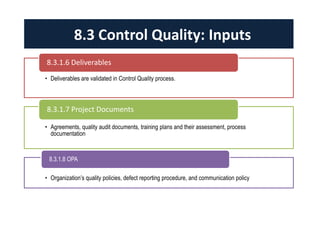 • Deliverables are validated in Control Quality process.
8.3.1.6 Deliverables
• Agreements, quality audit documents, training plans and their assessment, process
documentation
8.3.1.7 Project Documents
• Organization’s quality policies, defect reporting procedure, and communication policy
8.3.1.8 OPA
8.3 Control Quality: Inputs
 
