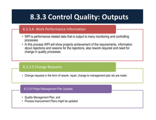 • WPI is performance related data that is output to many monitoring and controlling
processes
• In this process WPI will show projects achievement of the requirements, information
about rejections and reasons for the rejections, also rework required and need for
change in quality processes
8.3.3.4. Work Performance Information
• Change requests in the form of rework, repair, change to management plan etc are made.
8.3.3.5 Change Requests
• Quality Management Plan, and
• Process Improvement Plans might be updated
8.3.3.6 Project Management Plan Updates
8.3.3 Control Quality: Outputs
 