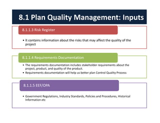 • It contains information about the risks that may affect the quality of the
project
8.1.1.3 Risk Register
• The requirements documentation includes stakeholder requirements about the
project, product, and quality of the product.
• Requirements documentation will help us better plan Control Quality Process
8.1.1.4 Requirements Documentation
• Government Regulations, Industry Standards, Policies and Procedures, Historical
Information etc
8.1.1.5 EEF/OPA
8.1 Plan Quality Management: Inputs
 