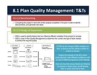 8.1 Plan Quality Management: T&Ts 
8.1.2.4 Benchmarking 
• Comparing the project in hand with similar projects completed in the past in order to identify 
best practices, and generate new ideas. 
8.1.2.5 Design of Experiment 
• DOE is used to identify factors that can influence different variables of the product or process 
• DOE is used in Plan Quality Management to determine the number and type of tests needed 
to achieve the required quality 
In DOE we can change multiple variables at a 
time. In doing so we find optimal condition for 
product or process. 
Imagine the example on the left is about 
producing brick under different conditions or with 
an input of different proportions of the materials 
Once we know that various factors can influence 
our product in various ways, we will develop 
tests or quality check list for them. 
 