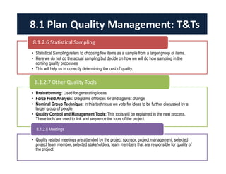 8.1 Plan Quality Management: T&Ts 
8.1.2.6 Statistical Sampling 
• Statistical Sampling refers to choosing few items as a sample from a larger group of items. 
• Here we do not do the actual sampling but decide on how we will do how sampling in the 
coming quality processes 
• This will help us in correctly determining the cost of quality. 
8.1.2.7 Other Quality Tools 
• Brainstorming: Used for generating ideas 
• Force Field Analysis: Diagrams of forces for and against change 
• Nominal Group Technique: In this technique we vote for ideas to be further discussed by a 
larger group of people 
• Quality Control and Management Tools: This tools will be explained in the next process. 
These tools are used to link and sequence the tools of the project. 
8.1.2.8 Meetings 
• Quality related meetings are attended by the project sponsor, project management, selected 
project team member, selected stakeholders, team members that are responsible for quality of 
the project. 
 