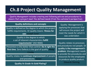 Ch.8 Project Quality Management 
Quality Management includes creating and following policies and procedures to 
ensure that a project meet the defined needs (from the customer’s perspective). 
QQuuaalliittyy ddeeffiinniittiioonnss aanndd ccoonncceeppttss 
Quality is defined as the degree to which the project 
fulfills requirements. Or quality means fitness for 
use. Joseph Juran 
Quality is the degree to which 
a set of inherent characteristics fulfill 
requirements” (ISO 9000) 
Prevention is the better than control. Do it right the 
first time. Zero Defects is the goal of quality. Philip 
Crosby 
Quality relates to continues improvement of people 
and procedures. Kaizan 
Quality Management is 
applying the processes that 
will ensure the project will 
meet the needs for which it 
was undertaken 
Quality relates to processes 
and procedures not people. Or 
quality is the management’s 
problem. Management needs 
to provide the procedures and 
resources for the employees 
to produce quality product. 
Edwards Deming 
QQuuaalliittyy VVss GGrraaddee VVss GGoolldd PPllaattiinngg?? 
 