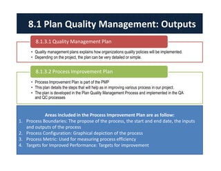 8.1 Plan Quality Management: Outputs 
8.1.3.1 Quality Management Plan 
• Quality management plans explains how organizations quality policies will be implemented. 
• Depending on the project, the plan can be very detailed or simple. 
8.1.3.2 Process Improvement Plan 
• Process Improvement Plan is part of the PMP 
• This plan details the steps that will help as in improving various process in our project. 
• The plan is developed in the Plan Quality Management Process and implemented in the QA 
and QC processes 
Areas included in the Process Improvement Plan are as follow: 
1. Process Boundaries: The propose of the process, the start and end date, the inputs 
and outputs of the process 
2. Process Configuration: Graphical depiction of the process 
3. Process Metric: Used for measuring process efficiency 
4. Targets for Improved Performance: Targets for improvement 
 