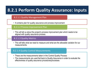 8.2.1 Perform Quality Assurance: Inputs 
8.2.1.1 Quality Management Plan 
• It contains plan for quality assurance and process improvement 
8.2.1.2 Process Improvement Plan 
• This will tell us about the project’s process improvement plan which needs to be 
aligned with quality assurance process. 
8.2.1.3 Quality Metrics 
• This will tells what we need to measure and what are the allowable variation for our 
measurements. 
8.2.1.4 Quality Control Measurements 
• These are the measurements taken in the Control Quality Process 
• The measurements are used fed back to Quality Assurance in order to evaluate the 
effectiveness of quality assurance procedures/processes 
 