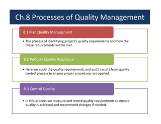 Ch.8 Processes of Quality Management 
8.1 Plan Quality Management 
• The process of identifying project’s quality requirements and how the 
these requirements will be met. 
8.2 Perform Quality Assurance 
• Here we apply the quality requirements and audit results from quality 
control process to ensure proper procedures are applied. 
8.3 Control Quality 
• In this process we measure and record quality requirements to ensure 
quality is achieved and recommend changes if needed. 
 