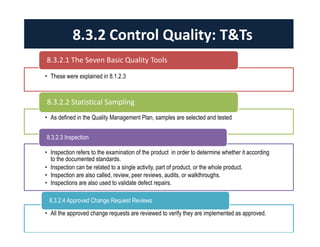 8.3.2 Control Quality: T&Ts 
8.3.2.1 The Seven Basic Quality Tools 
• These were explained in 8.1.2.3 
8.3.2.2 Statistical Sampling 
• As defined in the Quality Management Plan, samples are selected and tested 
8.3.2.3 Inspection 
• Inspection refers to the examination of the product in order to determine whether it according 
to the documented standards. 
• Inspection can be related to a single activity, part of product, or the whole product. 
• Inspection are also called, review, peer reviews, audits, or walkthroughs. 
• Inspections are also used to validate defect repairs. 
8.3.2.4 Approved Change Request Reviews 
• All the approved change requests are reviewed to verify they are implemented as approved. 
 