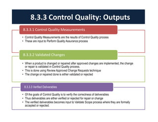 8.3.3 Control Quality: Outputs 
8.3.3.1 Control Quality Measurements 
• Control Quality Measurements are the results of Control Quality process 
• These are input to Perform Quality Assurance process 
8.3.3.2 Validated Changes 
• When a product is changed or repaired after approved changes are implemented, the change 
or repair is validated in Control Quality process. 
• This is done using Review Approved Change Requests technique 
• The change or repaired done is either validated or rejected 
8.3.3.3 Verified Deliverables 
• Of the goals of Control Quality is to verify the correctness of deliverables 
• Thus deliverables are either verified or rejected for repair or change 
• The verified deliverables becomes input to Validate Scope process where they are formally 
accepted or rejected. 
 