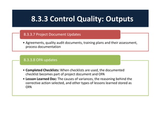 8.3.3 Control Quality: Outputs 
8.3.3.7 Project Document Updates 
• Agreements, quality audit documents, training plans and their assessment, 
process documentation 
8.3.3.8 OPA updates 
• Completed Checklists: When checklists are used, the documented 
checklist becomes part of project document and OPA 
• Lesson Learned Doc: The causes of variances, the reasoning behind the 
corrective action selected, and other types of lessons learned stored as 
OPA 
