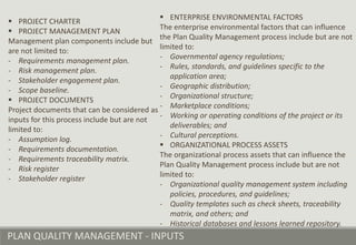 PLAN QUALITY MANAGEMENT - INPUTS
 PROJECT CHARTER
 PROJECT MANAGEMENT PLAN
Management plan components include but
are not limited to:
- Requirements management plan.
- Risk management plan.
- Stakeholder engagement plan.
- Scope baseline.
 PROJECT DOCUMENTS
Project documents that can be considered as
inputs for this process include but are not
limited to:
- Assumption log.
- Requirements documentation.
- Requirements traceability matrix.
- Risk register
- Stakeholder register
 ENTERPRISE ENVIRONMENTAL FACTORS
The enterprise environmental factors that can influence
the Plan Quality Management process include but are not
limited to:
- Governmental agency regulations;
- Rules, standards, and guidelines specific to the
application area;
- Geographic distribution;
- Organizational structure;
- Marketplace conditions;
- Working or operating conditions of the project or its
deliverables; and
- Cultural perceptions.
 ORGANIZATIONAL PROCESS ASSETS
The organizational process assets that can influence the
Plan Quality Management process include but are not
limited to:
- Organizational quality management system including
policies, procedures, and guidelines;
- Quality templates such as check sheets, traceability
matrix, and others; and
- Historical databases and lessons learned repository.
 