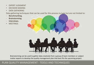 PLAN QUALITY MANAGEMENT - TOOLS AND TECHNIQUES
Brainstorming can be used to gather data creatively from a group of team members or subject
matter experts to develop the quality management plan that best fits the upcoming project.
• EXPERT JUDGMENT
• DECISION MAKING
• DATA GATHERING
Data gathering techniques that can be used for this process include but are not limited to:
- Benchmarking.
- Brainstorming.
- Interviews.
• MEETINGS
 