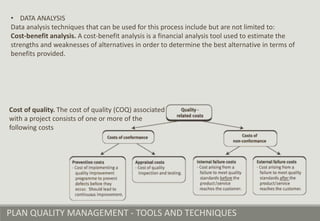 PLAN QUALITY MANAGEMENT - TOOLS AND TECHNIQUES
• DATA ANALYSIS
Data analysis techniques that can be used for this process include but are not limited to:
Cost-benefit analysis. A cost-benefit analysis is a financial analysis tool used to estimate the
strengths and weaknesses of alternatives in order to determine the best alternative in terms of
benefits provided.
Cost of quality. The cost of quality (COQ) associated
with a project consists of one or more of the
following costs
 
